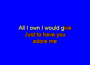 All I own I would give

Just to have you
adore me