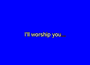 I'll worship you...