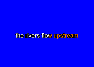 the rivers flow upstream