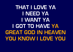 THAT I LOVE YA
I NEED YA
I WANT YA
I GOT TO HAVE YA
GREAT GOD IN HEAVEN
YOU KNOWI LOVE YOU