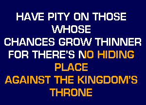 HAVE PITY 0N THOSE
WHOSE
CHANCES GROW THINNER
FOR THERE'S N0 HIDING
PLACE
AGAINST THE KINGDOMS
THRONE
