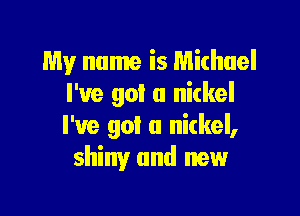 My name is Michael
I've got a nickel

I've got u nitkel,
shiny and new