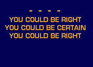 YOU COULD BE RIGHT
YOU COULD BE CERTAIN
YOU COULD BE RIGHT