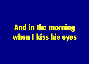 And in the moming

when I kiss his eyes