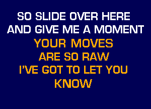 80 SLIDE OVER HERE
AND GIVE ME A MOMENT

YOUR MOVES
ARE 30 RAW
I'VE GOT TO LET YOU

KNOW