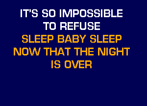 ITS SO IMPOSSIBLE
T0 REFUSE
SLEEP BABY SLEEP
NOW THAT THE NIGHT
IS OVER