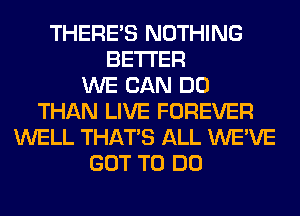 THERE'S NOTHING
BETTER
WE CAN DO
THAN LIVE FOREVER
WELL THAT'S ALL WE'VE
GOT TO DO