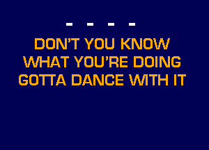 DON'T YOU KNOW
WHAT YOU'RE DOING
GOTTA DANCE WITH IT