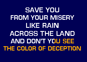 SAVE YOU
FROM YOUR MISERY
LIKE RAIN

ACROSS THE LAND

AND DON'T YOU SEE
THE COLOR 0F DECEPTION