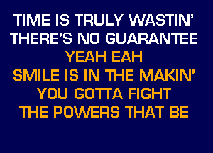 TIME IS TRULY WASTIN'
THERE'S N0 GUARANTEE
YEAH EAH
SMILE IS IN THE MAKIM
YOU GOTTA FIGHT
THE POWERS THAT BE
