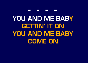 YOU AND ME BABY
GETTIN' IT ON

YOU AND ME BABY
COME ON