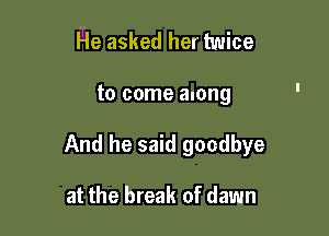 He asked her twice

to come along

And he said goodbye

at the break of dawn