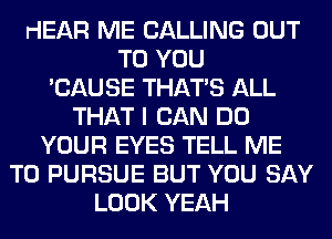 HEAR ME CALLING OUT
TO YOU
'CAUSE THAT'S ALL
THAT I CAN DO
YOUR EYES TELL ME
TO PURSUE BUT YOU SAY
LOOK YEAH