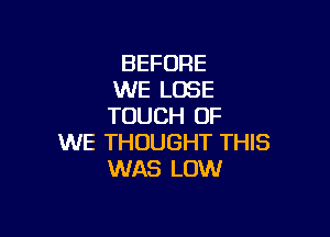 BEFORE
WE LOSE
TOUCH OF

WE THOUGHT THIS
WAS LOW