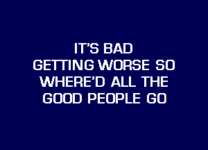 IT'S BAD
GE'ITING WORSE SO
WHERE'D ALL THE
GOOD PEOPLE GO

g