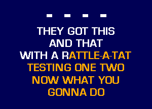 THEY GOT THIS
ANDTHKT
WITH A RATTLE-A-TAT
TESTING ONE TWO
NOW WHAT YOU

GONNA DO I