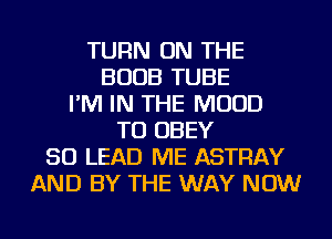 TURN ON THE
BOOB TUBE
I'M IN THE MUUD
TO OBEY
SO LEAD ME ASTRAY
AND BY THE WAY NOW