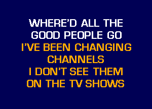 WHERE'D ALL THE
GOOD PEOPLE GO
I'VE BEEN CHANGING
CHANNELS
I DON'T SEE THEM
ON THE TV SHOWS