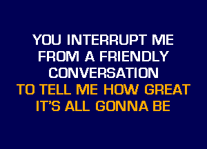 YOU INTERRUPT ME
FROM A FRIENDLY
CONVERSATION
TO TELL ME HOW GREAT
IT'S ALL GONNA BE