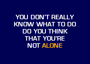 YOU DON'T REALLY
KNOW WHAT TO DO
DO YOU THINK
THAT YOU'RE
NOT ALONE

g