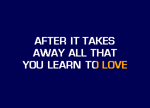 AFTER IT TAKES
AWAY ALL THAT

YOU LEARN TO LOVE