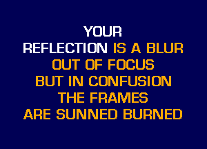 YOUR
REFLECTION IS A BLUR
OUT OF FOCUS
BUT IN CONFUSION
THE FRAMES
ARE SUNNED BURNED
