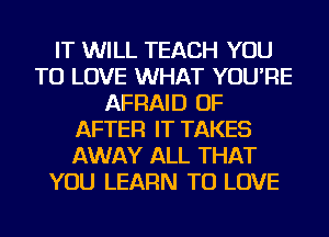 IT WILL TEACH YOU
TO LOVE WHAT YOU'RE
AFRAID OF
AFTER IT TAKES
AWAY ALL THAT
YOU LEARN TO LOVE
