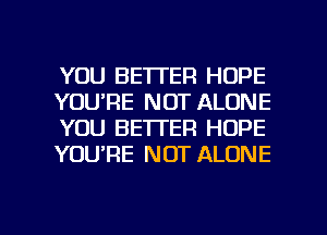 YOU BETTER HOPE
YOU'RE NOT ALONE
YOU BETTER HOPE
YOURE NOT ALONE

g