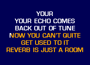 YOUR
YOUR ECHO COMES
BACK OUT OF TUNE
NOW YOU CAN'T QUITE
GET USED TO IT
REVERE IS JUST A ROOM