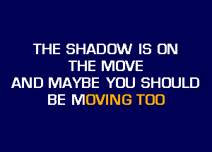 THE SHADOW IS ON
THE MOVE
AND MAYBE YOU SHOULD
BE MOVING TOD