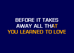 BEFORE IT TAKES
AWAY ALL THAT
YOU LEARNED TO LOVE