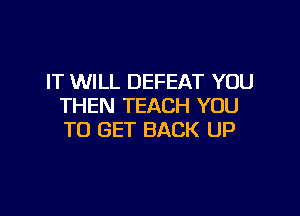 IT WILL DEFEAT YOU
THEN TEACH YOU

TO GET BACK UP