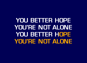 YOU BETTER HOPE
YOU'RE NOT ALONE
YOU BETTER HOPE
YOURE NOT ALONE

g