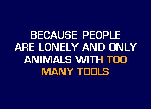 BECAUSE PEOPLE
ARE LONELY AND ONLY
ANIMALS WITH TOO
MANY TOOLS