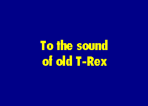 To llte sound

of old T-Rex
