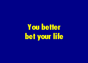 You better

be! your life