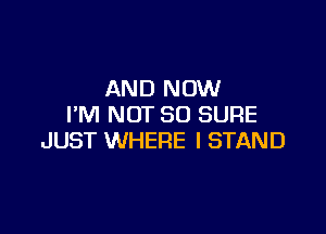 AND NOW
I'M NOT SO SURE

JUST WHERE I STAND