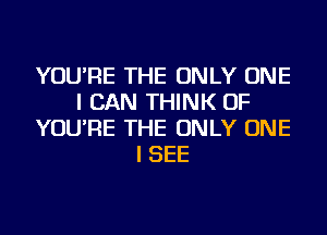 YOU'RE THE ONLY ONE
I CAN THINK OF
YOU'RE THE ONLY ONE
I SEE