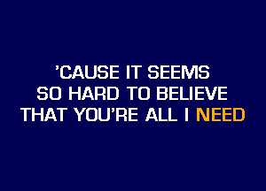 'CAUSE IT SEEMS
SO HARD TO BELIEVE
THAT YOU'RE ALL I NEED