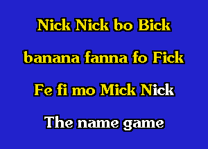 Nick Nick b0 Bick
banana fanna f0 Fick
Fe fi mo Mick Nick

The name game