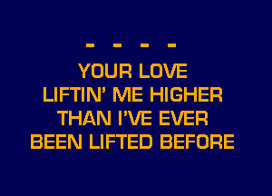 YOUR LOVE
LIFTIN' ME HIGHER
THAN I'VE EVER
BEEN LIFTED BEFORE