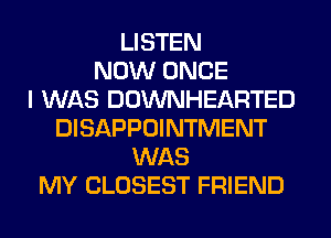 LISTEN
NOW ONCE
I WAS DOWNHEARTED
DISAPPOINTMENT
WAS
MY CLOSEST FRIEND