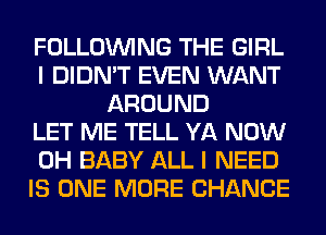 FOLLOUVING THE GIRL
I DIDN'T EVEN WANT
AROUND
LET ME TELL YA NOW
0H BABY ALL I NEED
IS ONE MORE CHANCE