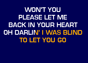 WON'T YOU
PLEASE LET ME
BACK IN YOUR HEART
0H DARLIN' I WAS BLIND
TO LET YOU GO