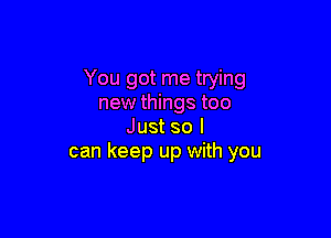 You got me trying
new things too

Just so I
can keep up with you