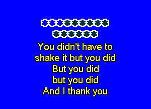 m
am

You didn't have to

shake it but you did
But you did
but you did
And I thank you