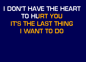 I DON'T HAVE THE HEART
T0 HURT YOU
ITS THE LAST THING
I WANT TO DO