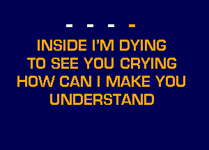 INSIDE I'M DYING
TO SEE YOU CRYING
HOW CAN I MAKE YOU
UNDERSTAND