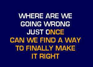 WHERE ARE WE
GOING WRONG
JUST ONCE
CAN WE FIND A WAY
TO FINALLY MAKE
IT RIGHT