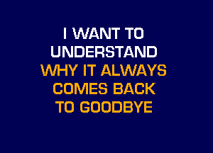 I WANT TO
UNDERSTAND
WHY IT ALWAYS

COMES BACK
TO GOODBYE